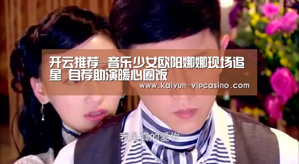 开云推荐-音乐少女欧阳娜娜现场追星 自荐助演暖心圈饭(图1) 开云推荐