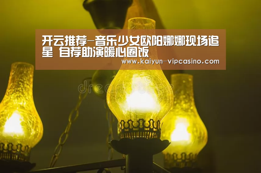 开云推荐-音乐少女欧阳娜娜现场追星 自荐助演暖心圈饭(图3) 开云网站